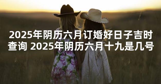 2025年阴历六月订婚好日子吉时查询 2025年阴历六月十九是几号